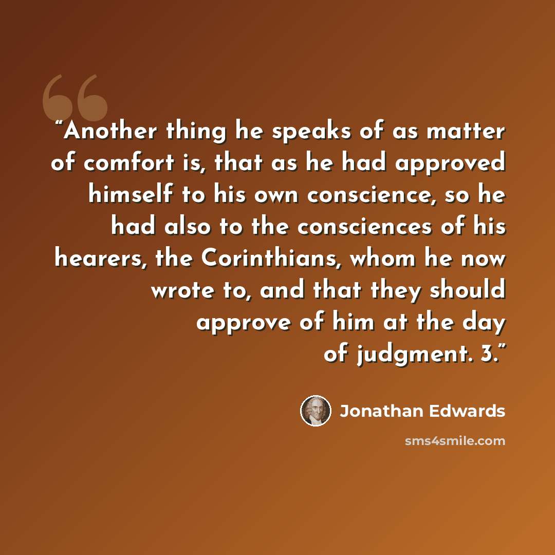 “Another thing he speaks of as matter of comfort is, that as he had approved himself to his own conscience, so he had also to the consciences of his hearers, the Corinthians, whom he now wrote to, and that they should approve of him at the day of judgment. 3.” quote by Jonathan Edwards