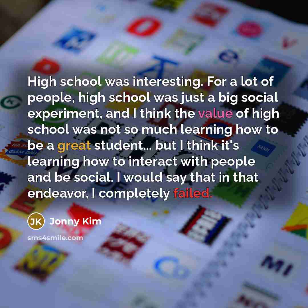 “High school was interesting. For a lot of people, high school was just a big social experiment, and I think the value of high school was not so much learning how to be a great student... but I think it's learning how to interact with people and be social. I would say that in that endeavor, I…” quote by Jonny Kim