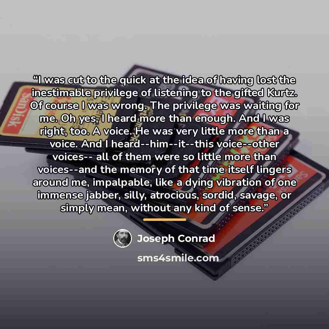 “I was cut to the quick at the idea of having lost the inestimable privilege of listening to the gifted Kurtz. Of course I was wrong. The privilege was waiting for me. Oh yes, I heard more than enough. And I was right, too. A voice. He was very little more than a voice. And I heard--him--it--this…” quote by Joseph Conrad