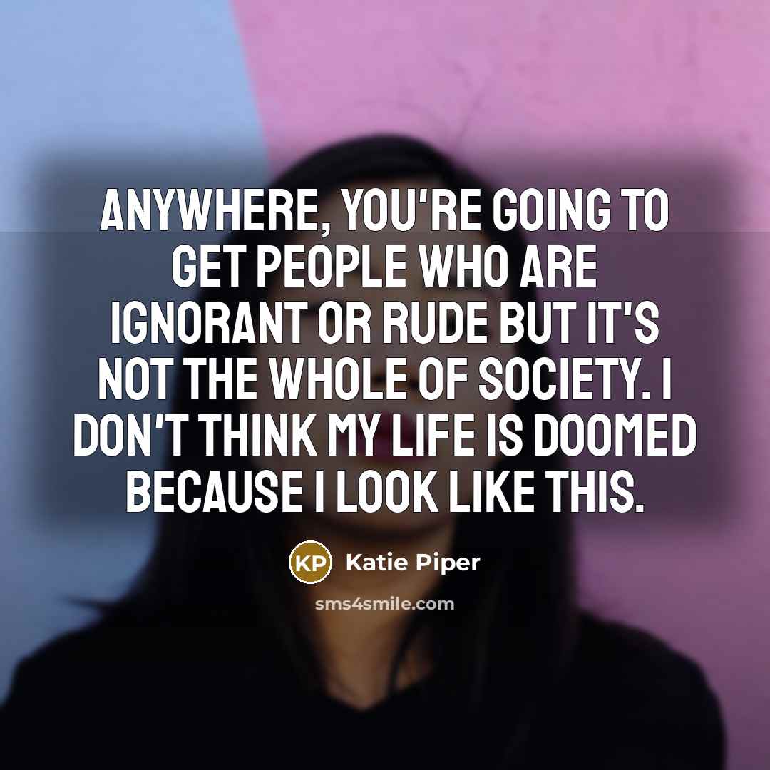 “Anywhere, you're going to get people who are ignorant or rude but it's not the whole of society. I don't think my life is doomed because I look like this.” quote by Katie Piper