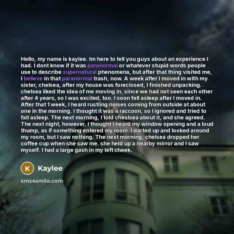 “Hello, my name is kaylee. Im here to tell you guys about an experience I had. I dont know if it was paranormal or whatever stupid words people use to describe supernatural phenomena, but after that thing visited me, I believe in that paranormal trash, now. A week after I moved in with my sister…” quote by Kaylee