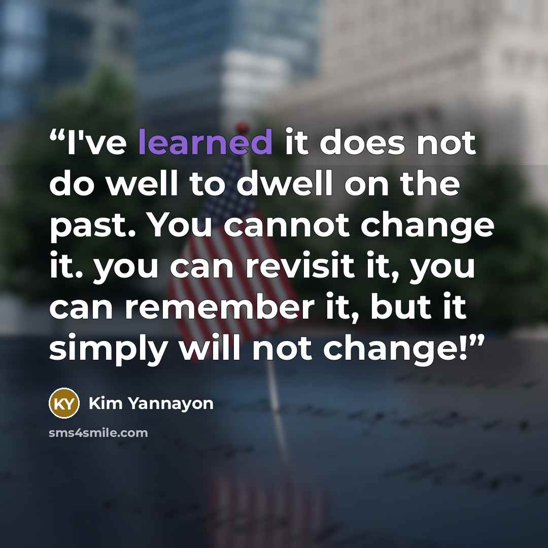 “I've learned it does not do well to dwell on the past. You cannot change it. you can revisit it, you can remember it, but it simply will not change!” quote by Kim Yannayon
