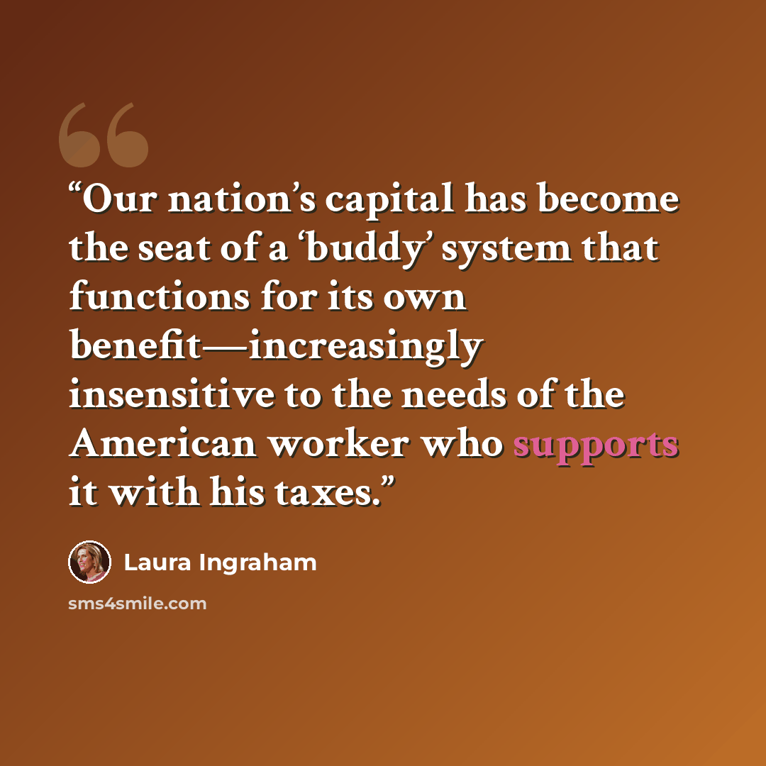 “Our nation’s capital has become the seat of a ‘buddy’ system that functions for its own benefit—increasingly insensitive to the needs of the American worker who supports it with his taxes.” quote by Laura Ingraham