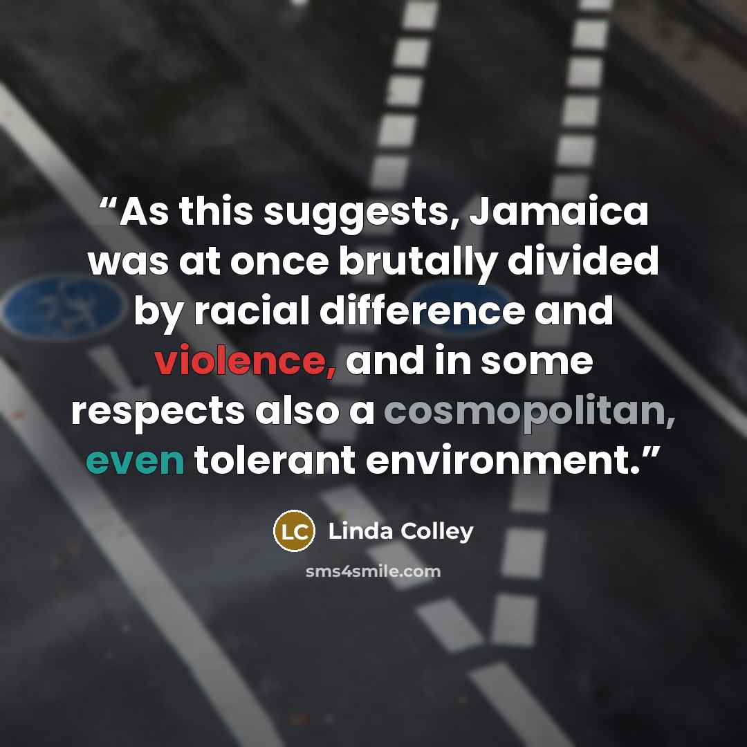 “As this suggests, Jamaica was at once brutally divided by racial difference and violence, and in some respects also a cosmopolitan, even tolerant environment.” quote by Linda Colley