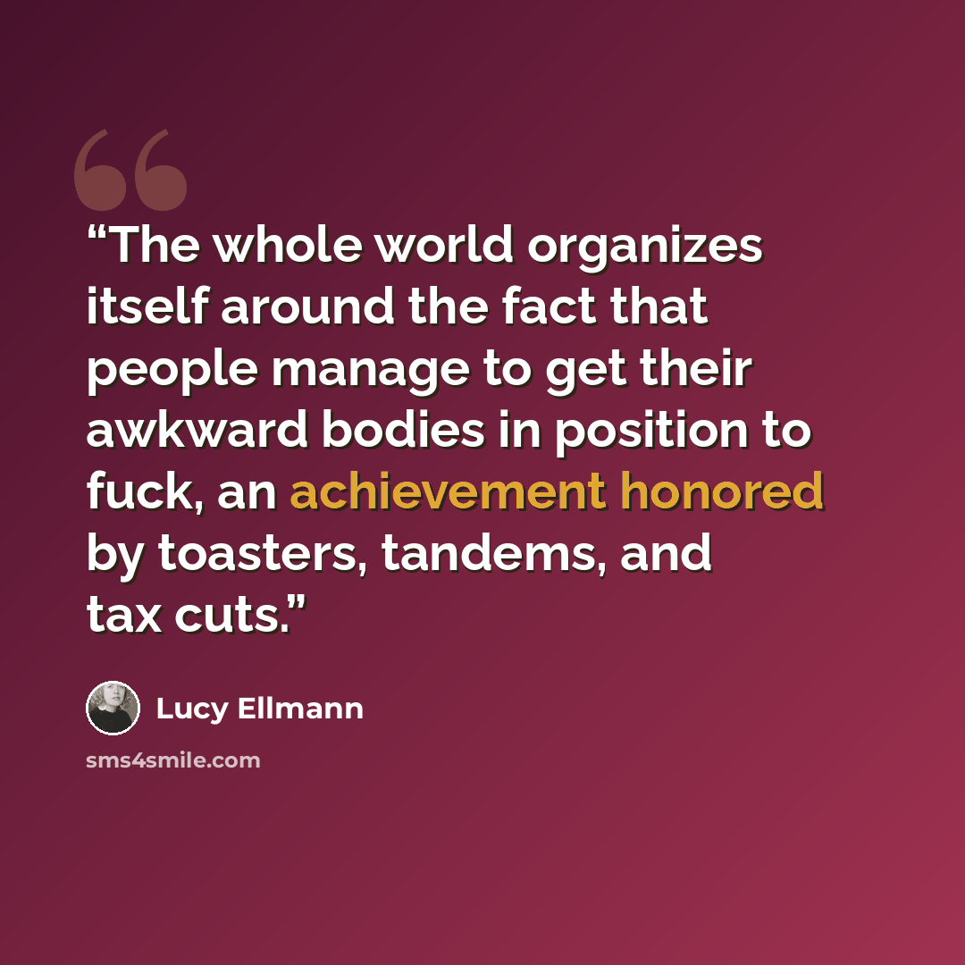 “The whole world organizes itself around the fact that people manage to get their awkward bodies in position to fuck, an achievement honored by toasters, tandems, and tax cuts.” quote by Lucy Ellmann