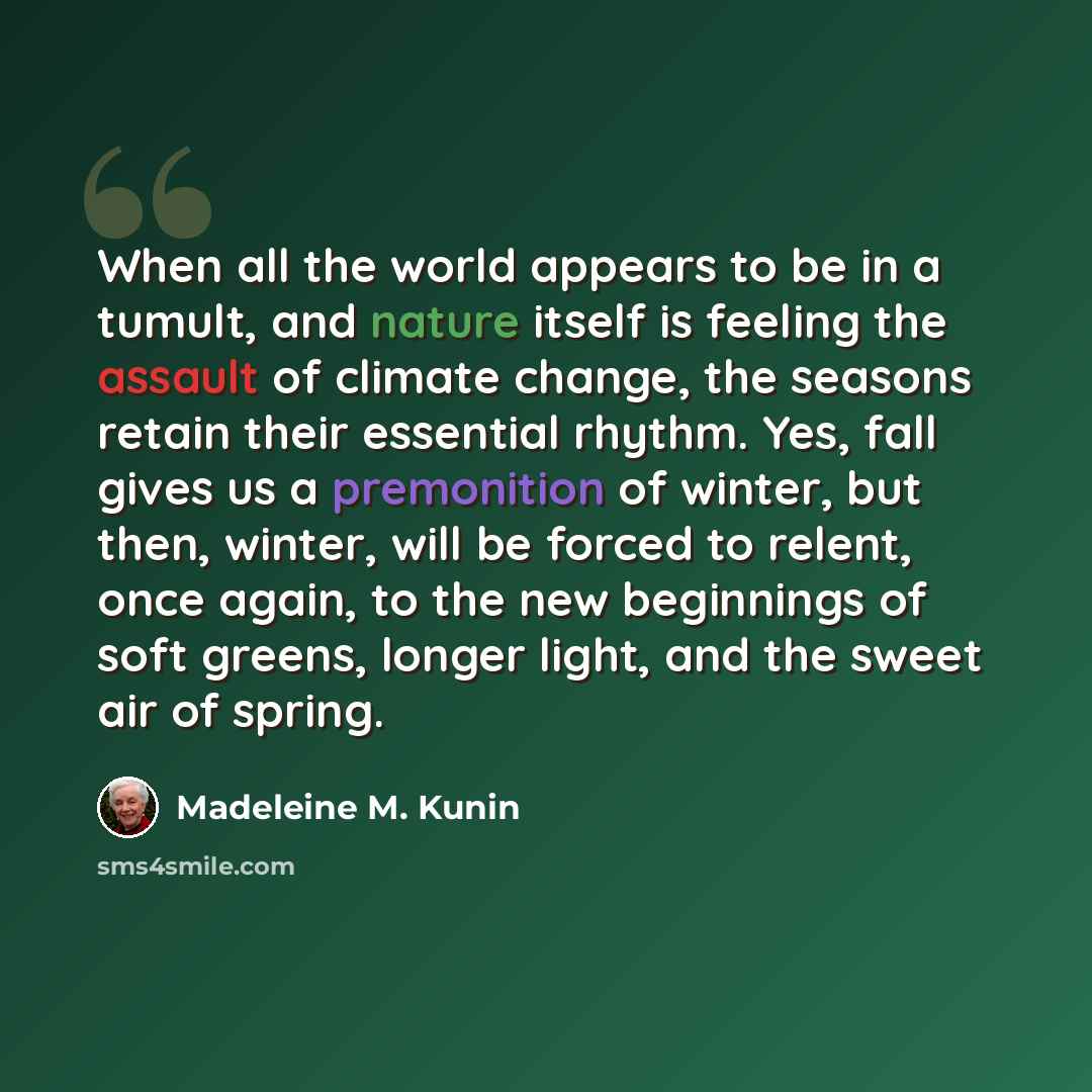 “When all the world appears to be in a tumult, and nature itself is feeling the assault of climate change, the seasons retain their essential rhythm. Yes, fall gives us a premonition of winter, but then, winter, will be forced to relent, once again, to the new beginnings of soft greens, longer…” quote by Madeleine M. Kunin