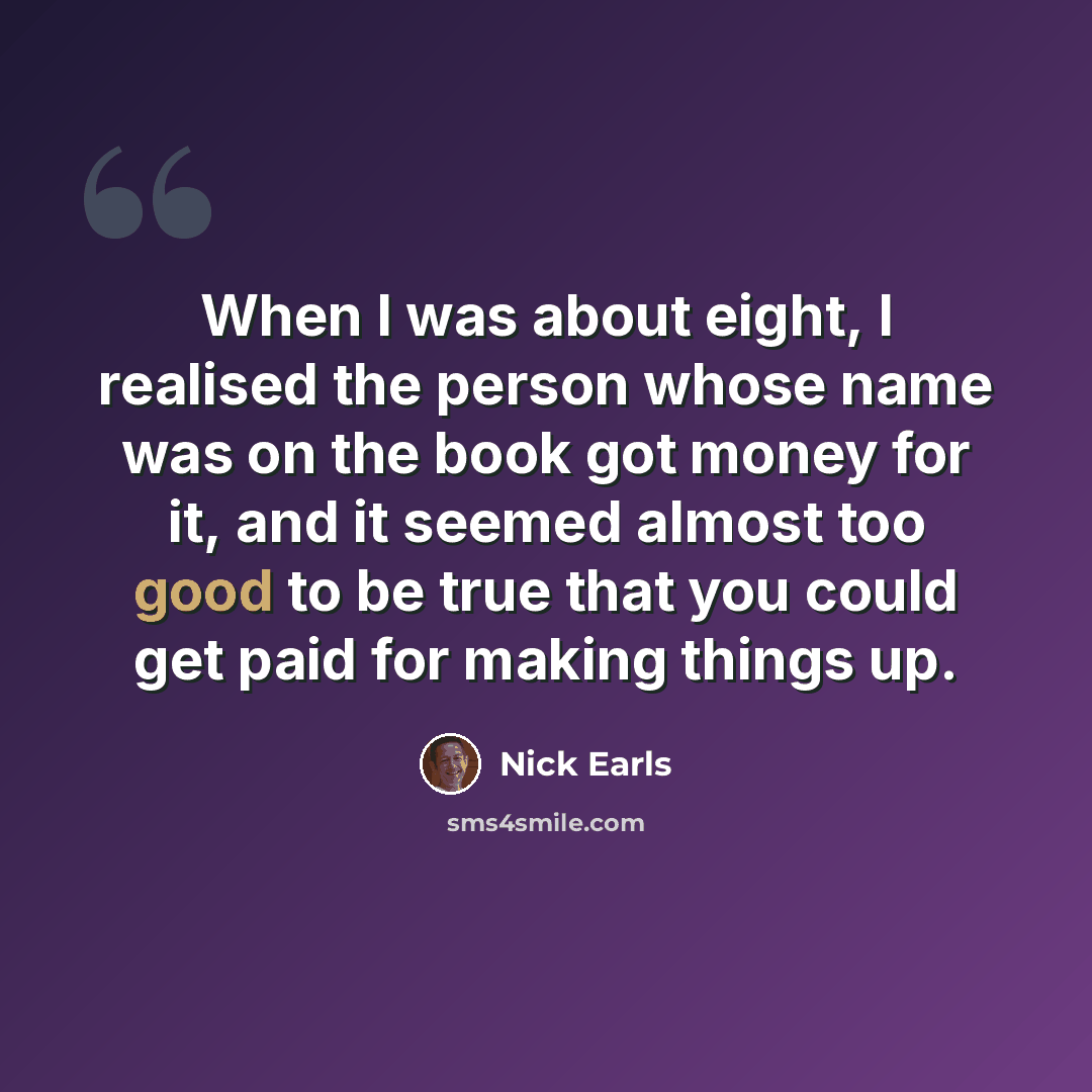 “When I was about eight, I realised the person whose name was on the book got money for it, and it seemed almost too good to be true that you could get paid for making things up.” quote by Nick Earls