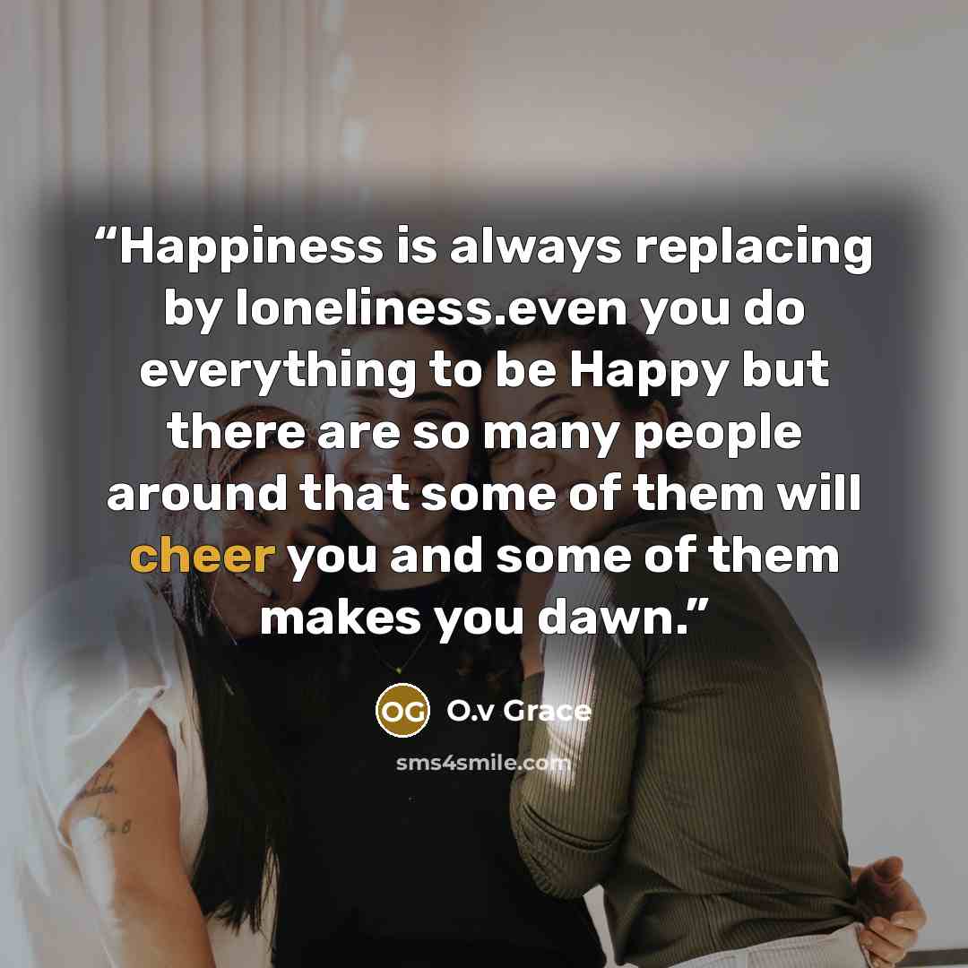 “Happiness is always replacing by loneliness.even you do everything to be Happy but there are so many people around that some of them will cheer you and some of them makes you dawn.” quote by O.v Grace
