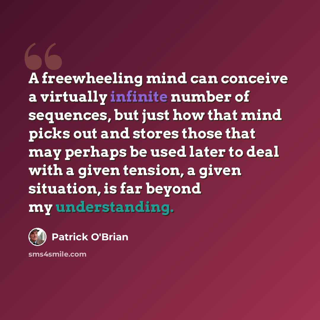 “A freewheeling mind can conceive a virtually infinite number of sequences, but just how that mind picks out and stores those that may perhaps be used later to deal with a given tension, a given situation, is far beyond my understanding.” quote by Patrick O'Brian