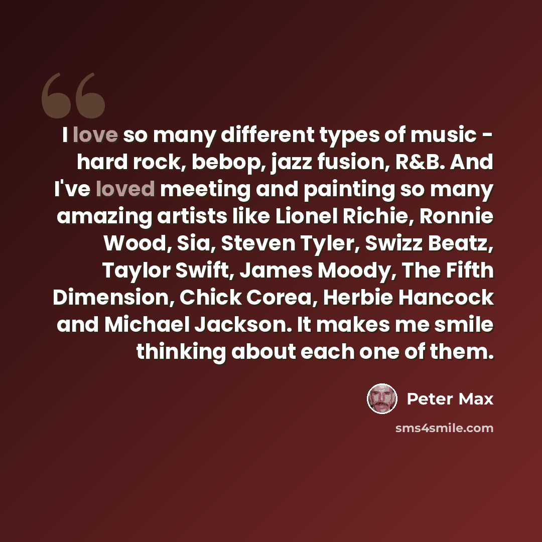 “I love so many different types of music - hard rock, bebop, jazz fusion, R&B. And I've loved meeting and painting so many amazing artists like Lionel Richie, Ronnie Wood, Sia, Steven Tyler, Swizz Beatz, Taylor Swift, James Moody, The Fifth Dimension, Chick Corea, Herbie Hancock and Michael…” quote by Peter Max