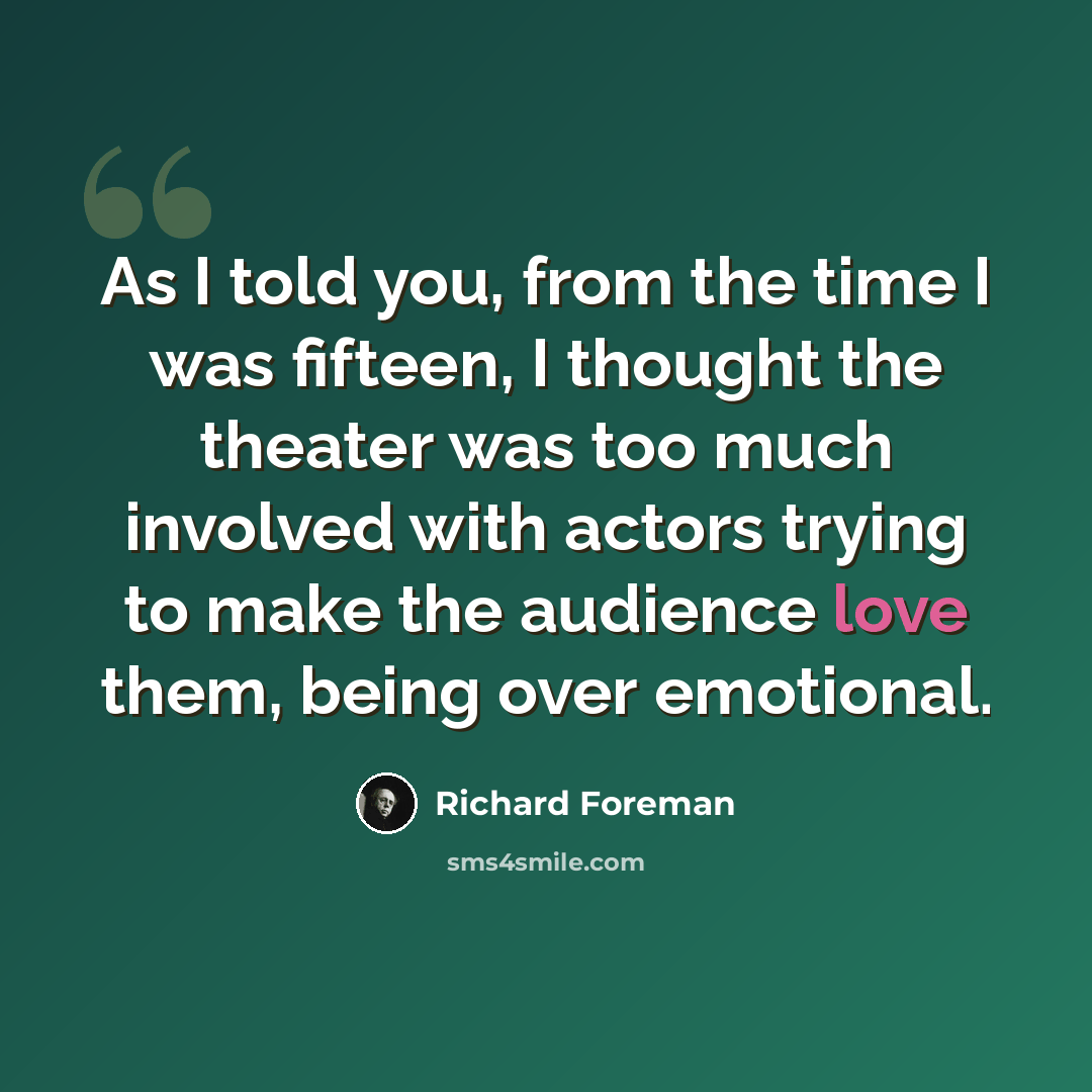 “As I told you, from the time I was fifteen, I thought the theater was too much involved with actors trying to make the audience love them, being over emotional.” quote by Richard Foreman