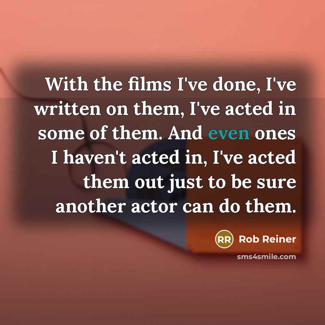 “With the films I've done, I've written on them, I've acted in some of them. And even ones I haven't acted in, I've acted them out just to be sure another actor can do them.” quote by Rob Reiner