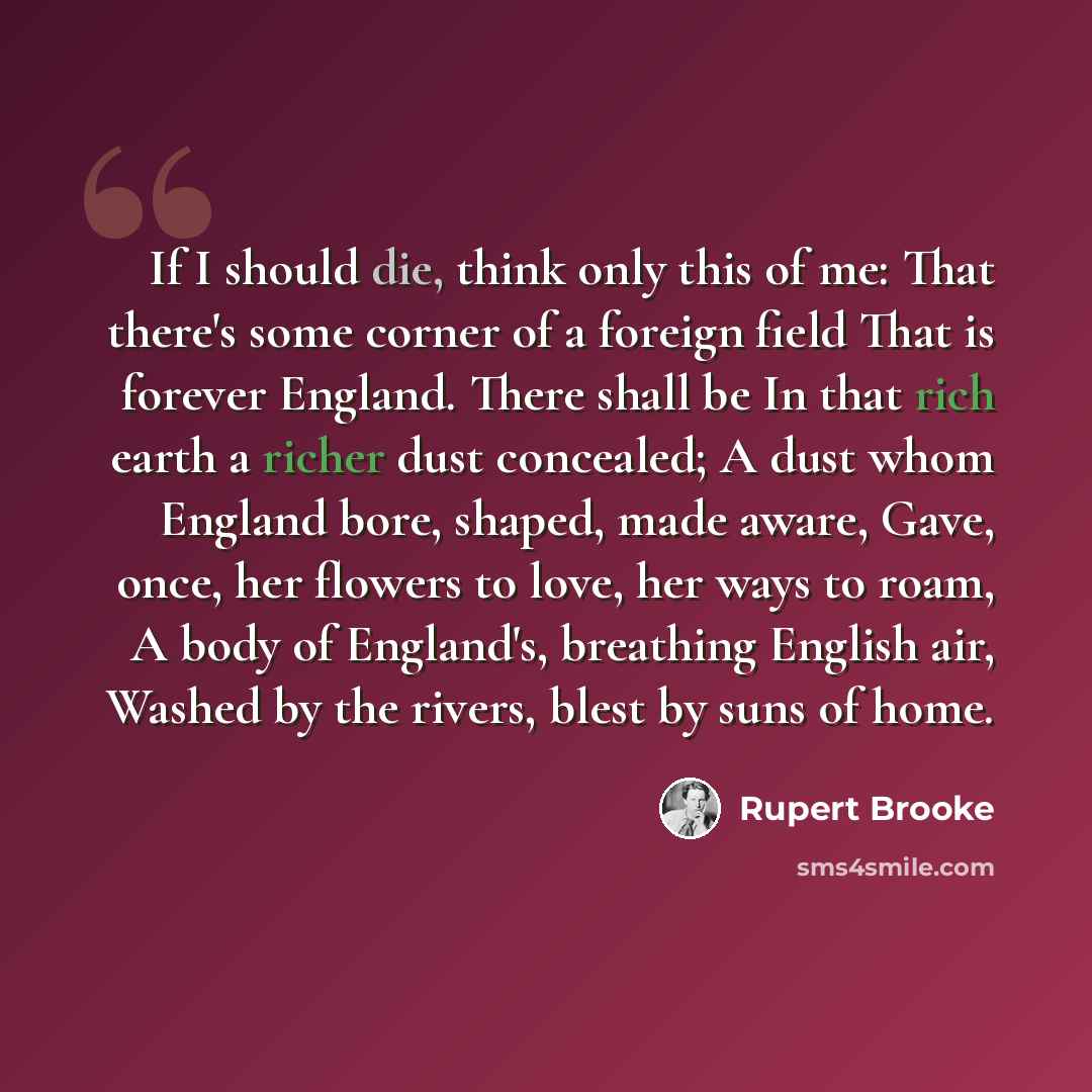 “If I should die, think only this of me: That there's some corner of a foreign field That is forever England. There shall be In that rich earth a richer dust concealed; A dust whom England bore, shaped, made aware, Gave, once, her flowers to love, her ways to roam, A body of England's, breathing…” quote by Rupert Brooke
