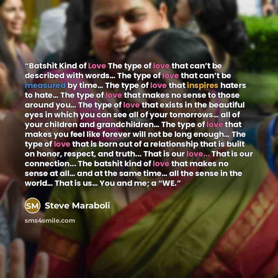 “Batshit Kind of Love The type of love that can’t be described with words… The type of love that can’t be measured by time… The type of love that inspires haters to hate… The type of love that makes no sense to those around you… The type of love that exists in the beautiful eyes in which you can…” quote by Steve Maraboli