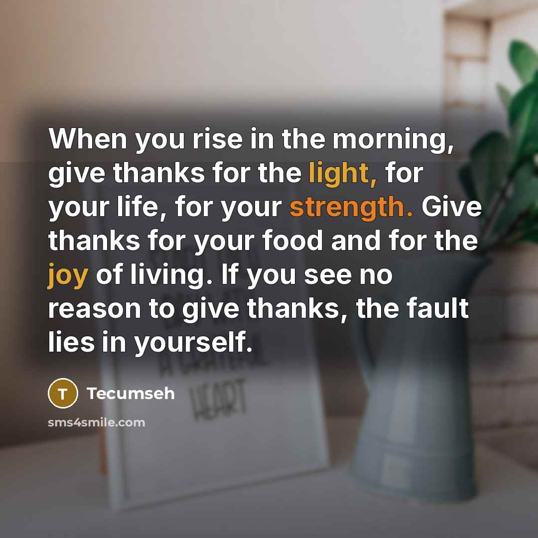 “When you rise in the morning, give thanks for the light, for your life, for your strength. Give thanks for your food and for the joy of living. If you see no reason to give thanks, the fault lies in yourself.” quote by Tecumseh