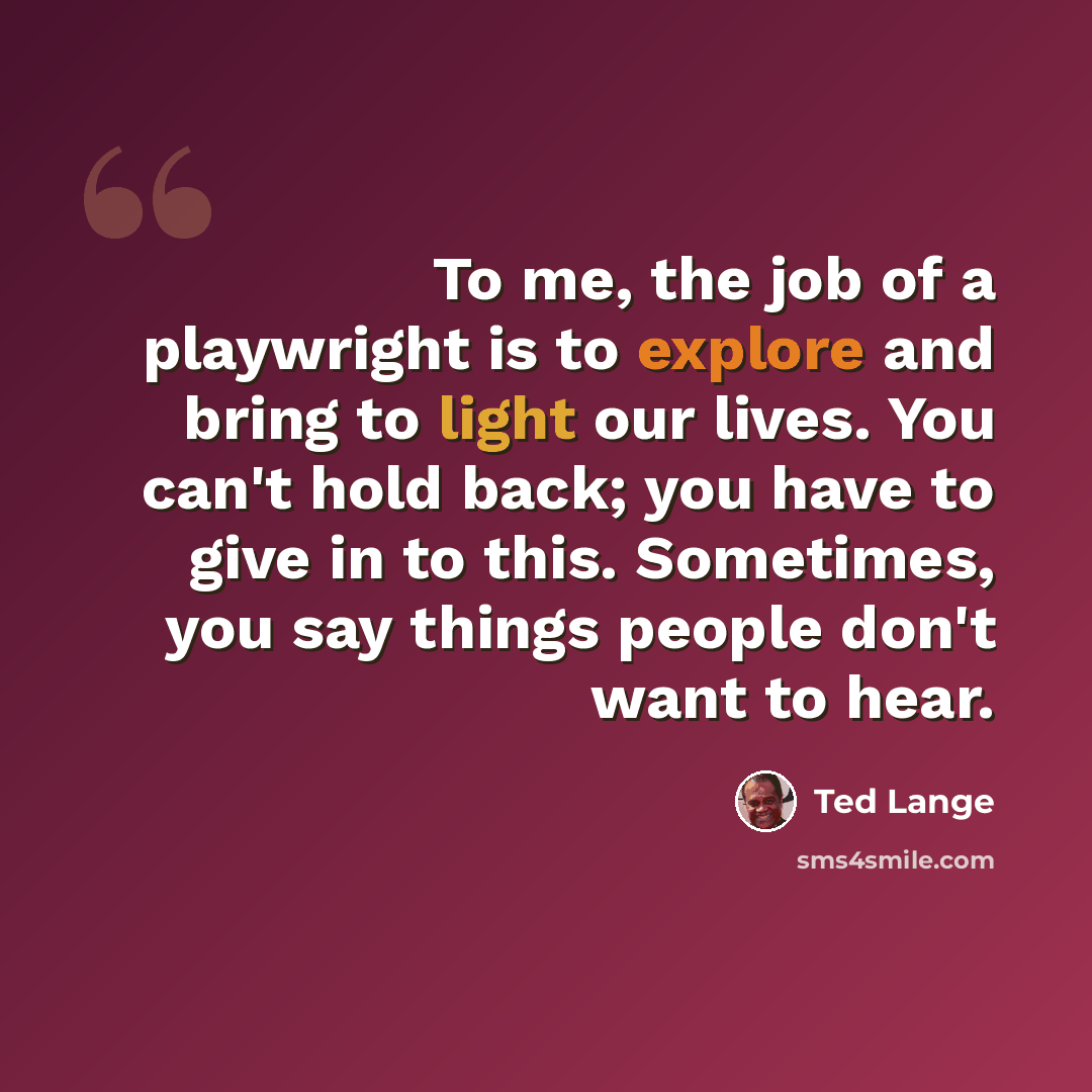 “To me, the job of a playwright is to explore and bring to light our lives. You can't hold back; you have to give in to this. Sometimes, you say things people don't want to hear.” quote by Ted Lange
