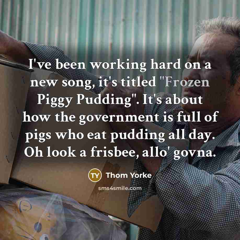 “I've been working hard on a new song, it's titled "Frozen Piggy Pudding". It's about how the government is full of pigs who eat pudding all day. Oh look a frisbee, allo' govna.” quote by Thom Yorke