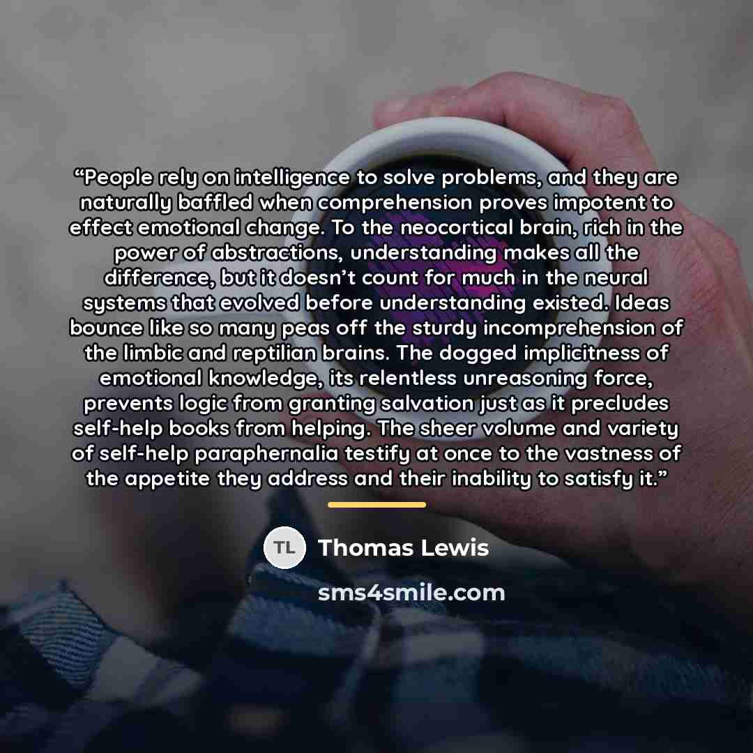 “People rely on intelligence to solve problems, and they are naturally baffled when comprehension proves impotent to effect emotional change. To the neocortical brain, rich in the power of abstractions, understanding makes all the difference, but it doesn’t count for much in the neural systems that…” quote by Thomas Lewis