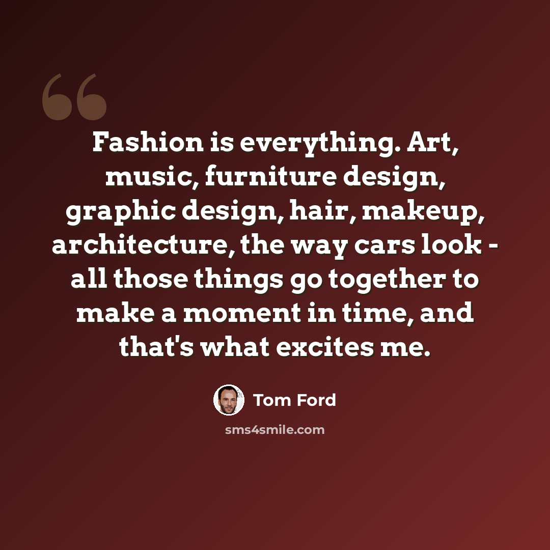 “Fashion is everything. Art, music, furniture design, graphic design, hair, makeup, architecture, the way cars look - all those things go together to make a moment in time, and that's what excites me.” quote by Tom Ford