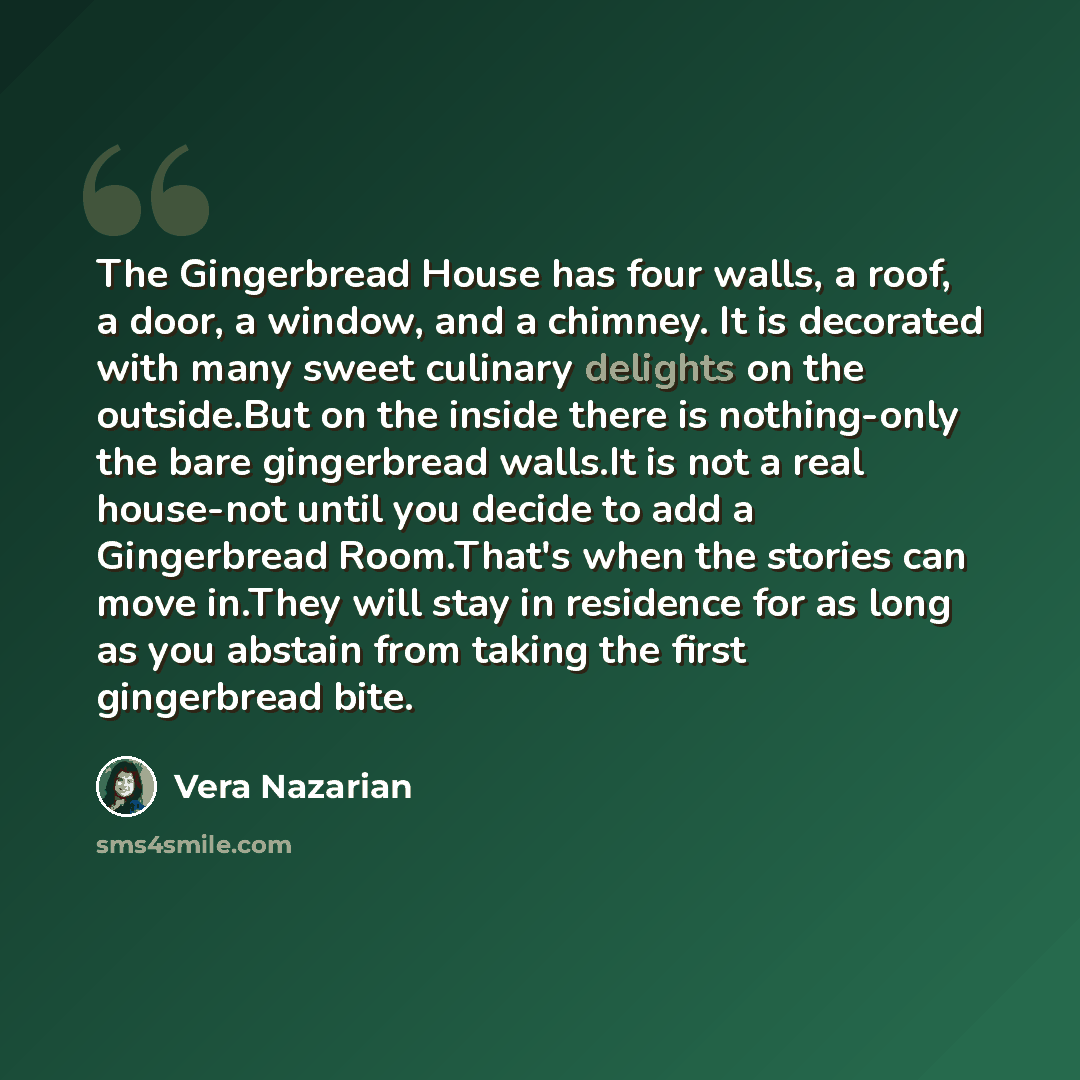 “The Gingerbread House has four walls, a roof, a door, a window, and a chimney. It is decorated with many sweet culinary delights on the outside.But on the inside there is nothing-only the bare gingerbread walls.It is not a real house-not until you decide to add a Gingerbread Room.That's when the…” quote by Vera Nazarian