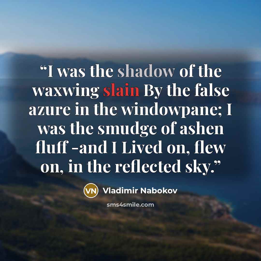 “I was the shadow of the waxwing slain By the false azure in the windowpane; I was the smudge of ashen fluff -and I Lived on, flew on, in the reflected sky.” quote by Vladimir Nabokov