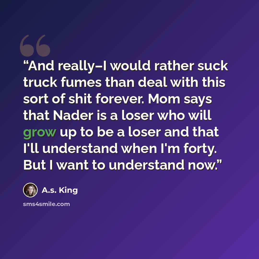 “And really–I would rather suck truck fumes than deal with this sort of shit forever. Mom says that Nader is a loser who will grow up to be a loser and that I'll understand when I'm forty. But I want to understand now.” quote by A.S. King