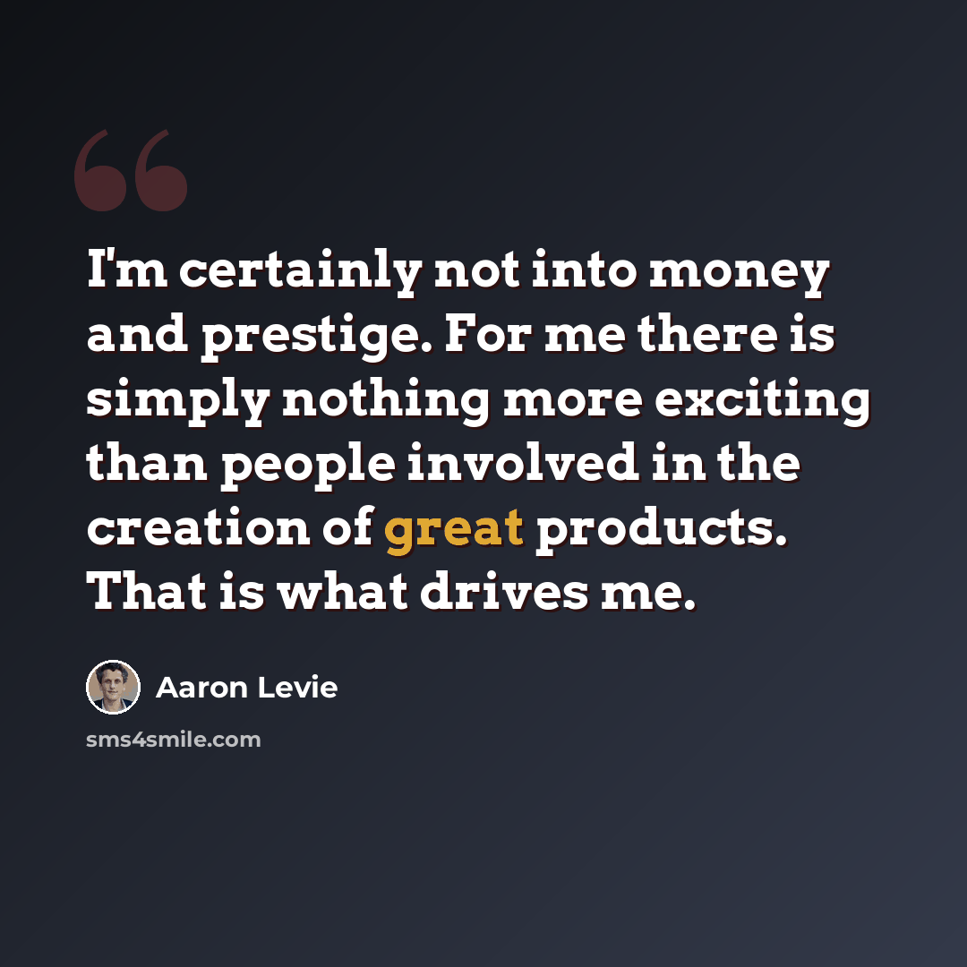 “I'm certainly not into money and prestige. For me there is simply nothing more exciting than people involved in the creation of great products. That is what drives me.” quote by Aaron Levie