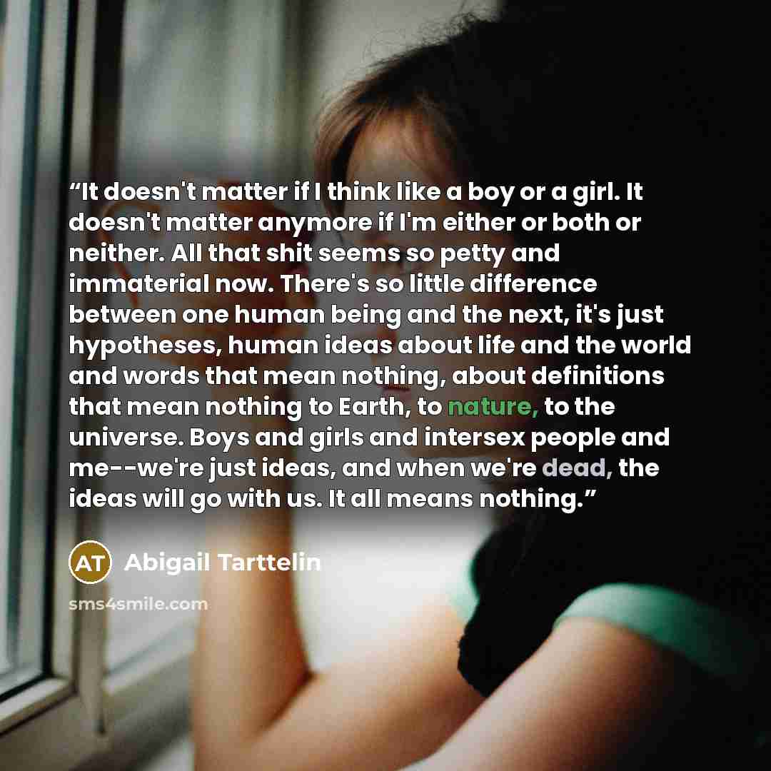 “It doesn't matter if I think like a boy or a girl. It doesn't matter anymore if I'm either or both or neither. All that shit seems so petty and immaterial now. There's so little difference between one human being and the next, it's just hypotheses, human ideas about life and the world and words…” quote by Abigail Tarttelin