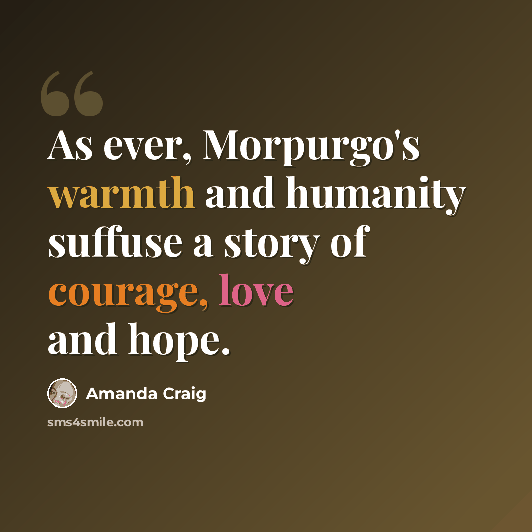 “As ever, Morpurgo's warmth and humanity suffuse a story of courage, love and hope.” quote by Amanda Craig