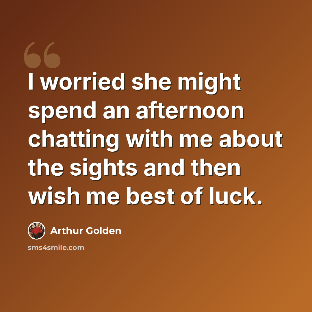 “I worried she might spend an afternoon chatting with me about the sights and then wish me best of luck.” quote by Arthur Golden