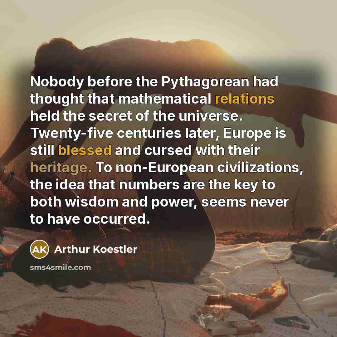 “Nobody before the Pythagorean had thought that mathematical relations held the secret of the universe. Twenty-five centuries later, Europe is still blessed and cursed with their heritage. To non-European civilizations, the idea that numbers are the key to both wisdom and power, seems never to have…” quote by Arthur Koestler