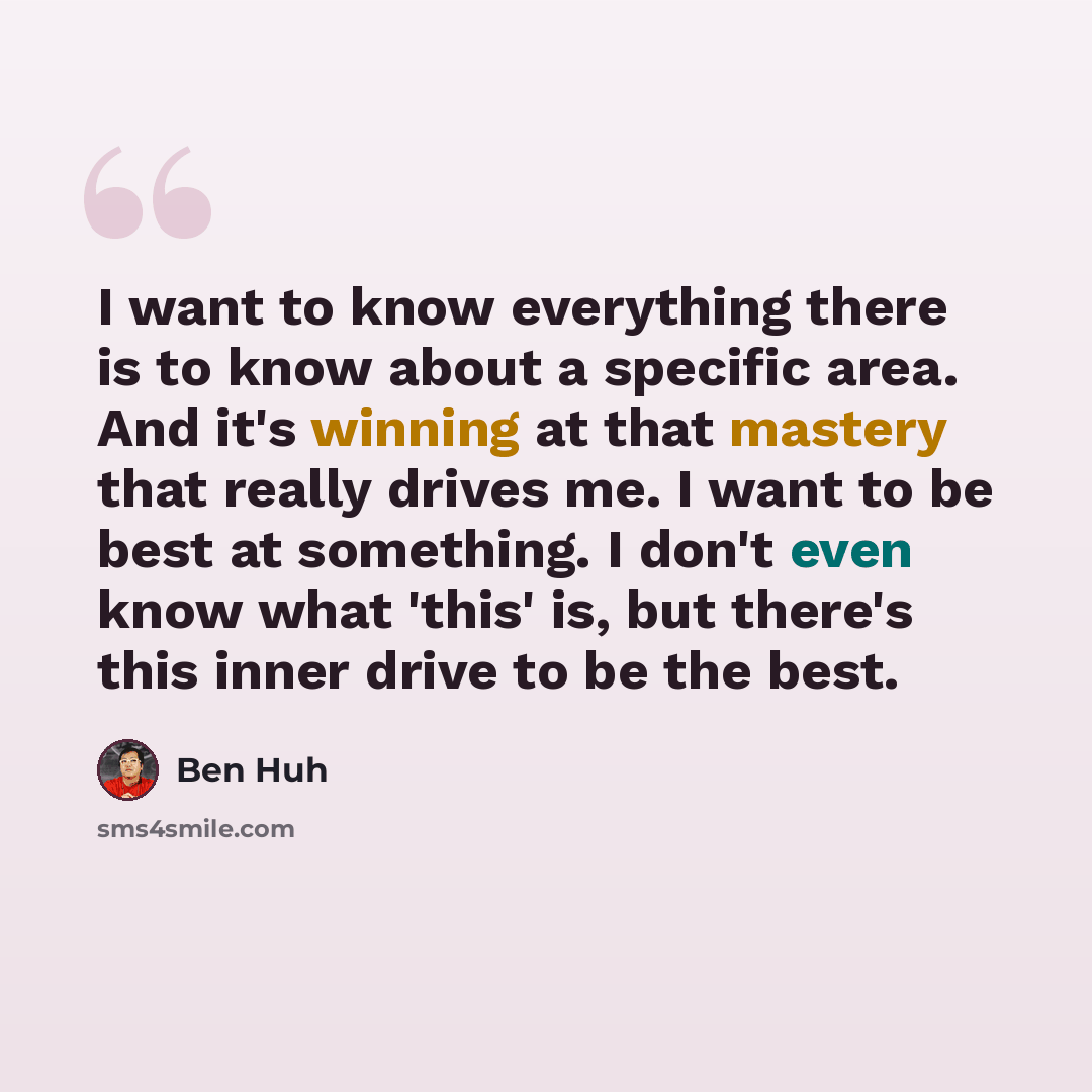 “I want to know everything there is to know about a specific area. And it's winning at that mastery that really drives me. I want to be best at something. I don't even know what 'this' is, but there's this inner drive to be the best.” quote by Ben Huh