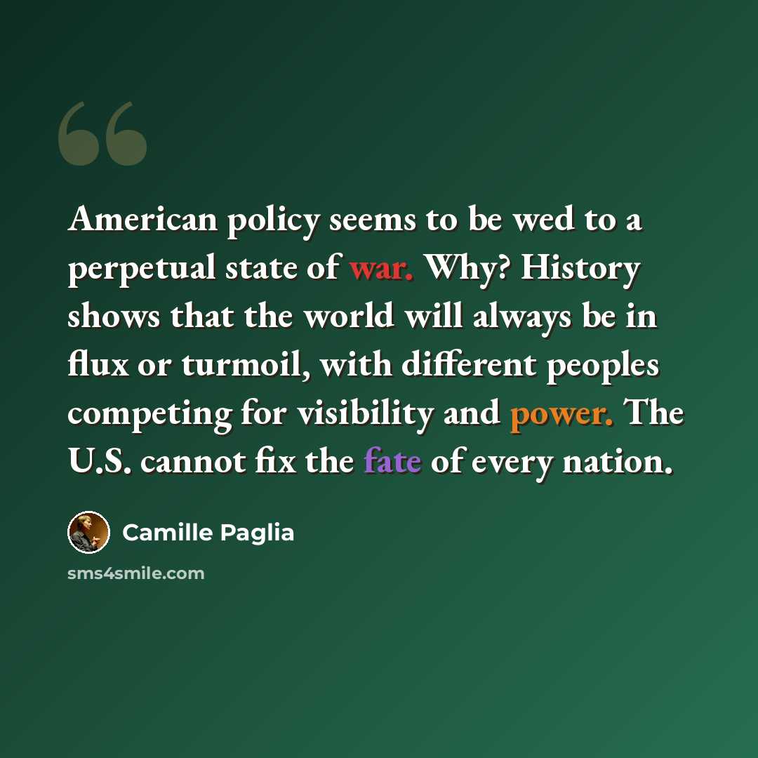 “American policy seems to be wed to a perpetual state of war. Why? History shows that the world will always be in flux or turmoil, with different peoples competing for visibility and power. The U.S. cannot fix the fate of every nation.” quote by Camille Paglia