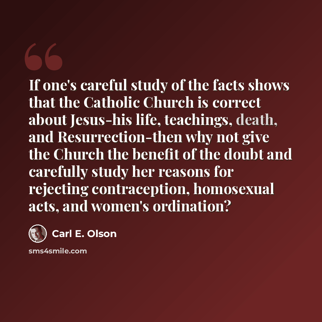 “If one's careful study of the facts shows that the Catholic Church is correct about Jesus-his life, teachings, death, and Resurrection-then why not give the Church the benefit of the doubt and carefully study her reasons for rejecting contraception, homosexual acts, and women's ordination?” quote by Carl E. Olson