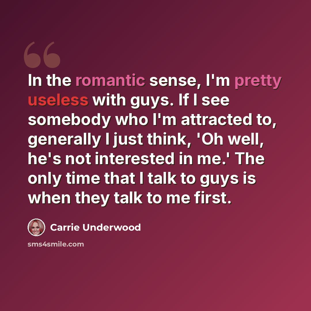 “In the romantic sense, I'm pretty useless with guys. If I see somebody who I'm attracted to, generally I just think, 'Oh well, he's not interested in me.' The only time that I talk to guys is when they talk to me first.” quote by Carrie Underwood
