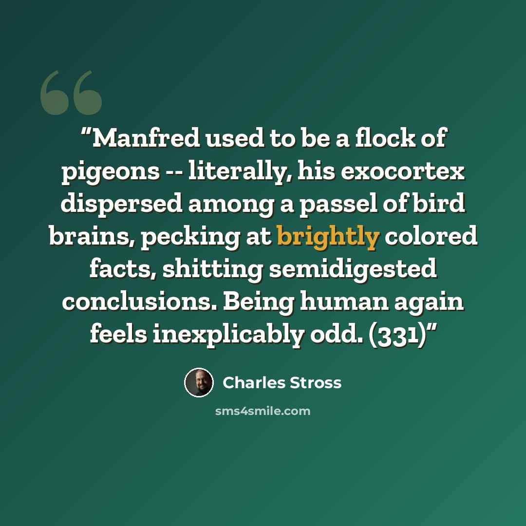 “Manfred used to be a flock of pigeons -- literally, his exocortex dispersed among a passel of bird brains, pecking at brightly colored facts, shitting semidigested conclusions. Being human again feels inexplicably odd. (331)” quote by Charles Stross
