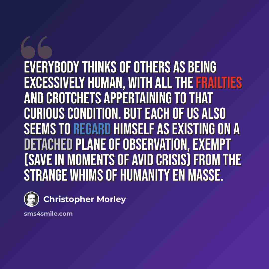 “Everybody thinks of others as being excessively human, with all the frailties and crotchets appertaining to that curious condition. But each of us also seems to regard himself as existing on a detached plane of observation, exempt (save in moments of avid crisis) from the strange whims of humanity…” quote by Christopher Morley