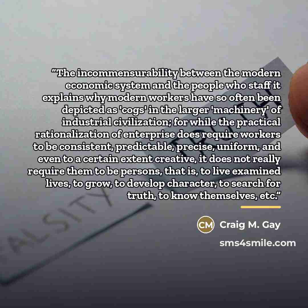 “The incommensurability between the modern economic system and the people who staff it explains why modern workers have so often been depicted as 'cogs' in the larger 'machinery' of industrial civilization; for while the practical rationalization of enterprise does require workers to be consistent…” quote by Craig M. Gay