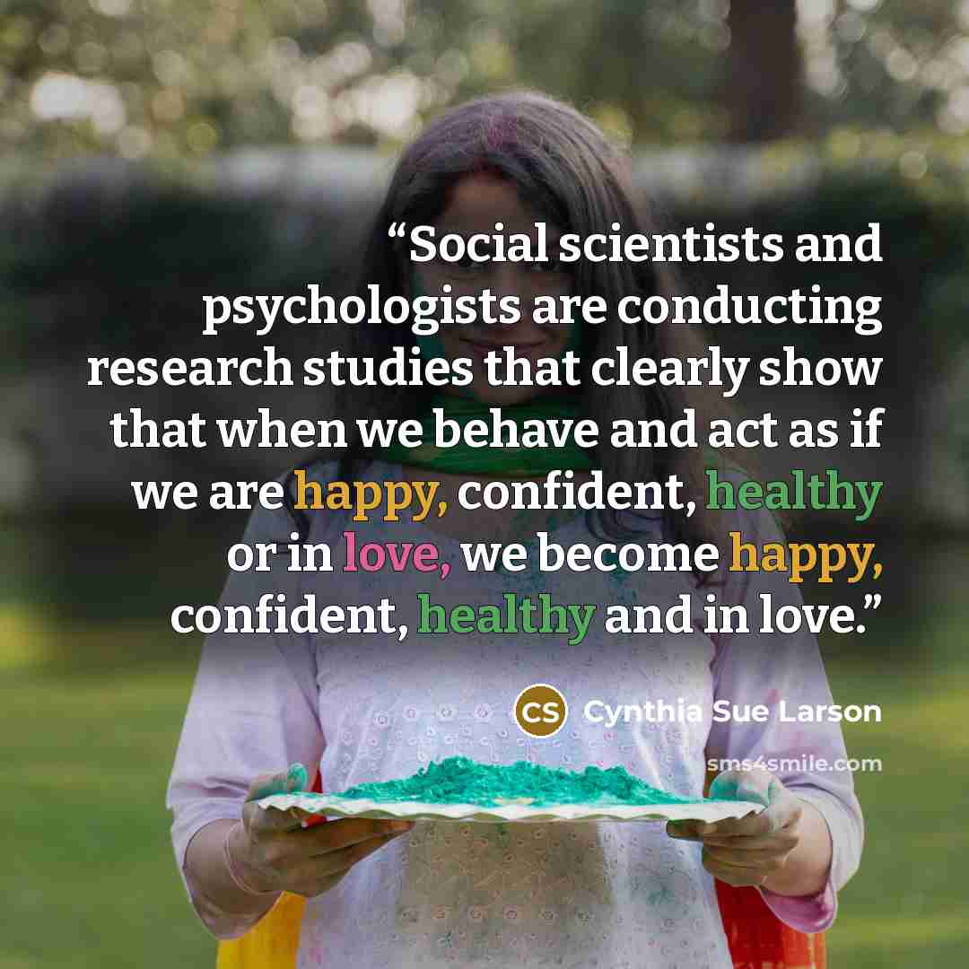 “Social scientists and psychologists are conducting research studies that clearly show that when we behave and act as if we are happy, confident, healthy or in love, we become happy, confident, healthy and in love.” quote by Cynthia Sue Larson