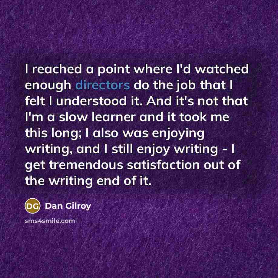 “I reached a point where I'd watched enough directors do the job that I felt I understood it. And it's not that I'm a slow learner and it took me this long; I also was enjoying writing, and I still enjoy writing - I get tremendous satisfaction out of the writing end of it.” quote by Dan Gilroy