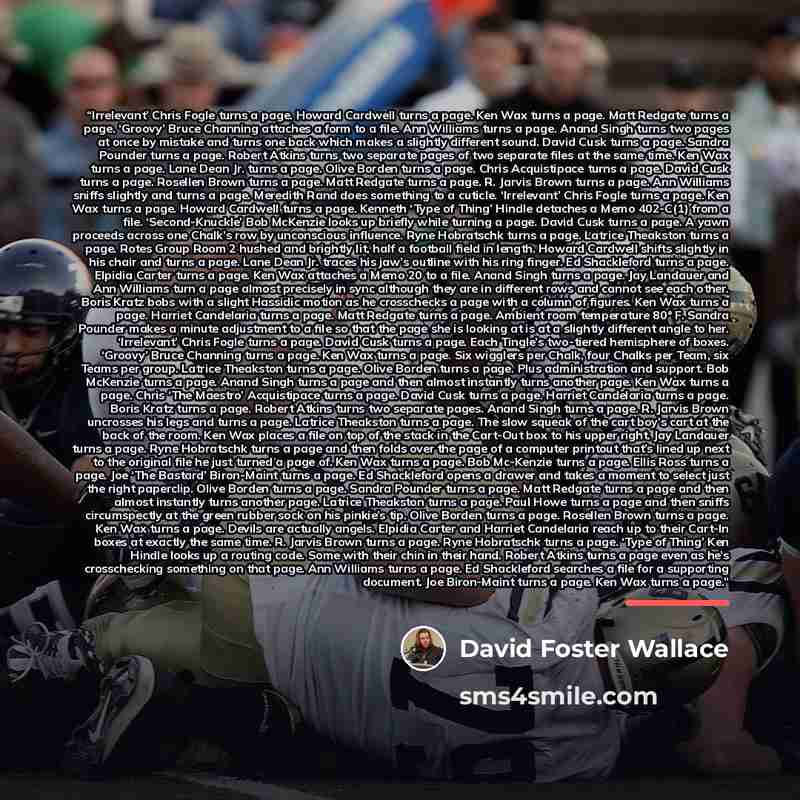 “Irrelevant’ Chris Fogle turns a page. Howard Cardwell turns a page. Ken Wax turns a page. Matt Redgate turns a page. ‘Groovy’ Bruce Channing attaches a form to a file. Ann Williams turns a page. Anand Singh turns two pages at once by mistake and turns one back which makes a slightly different…” quote by David Foster Wallace