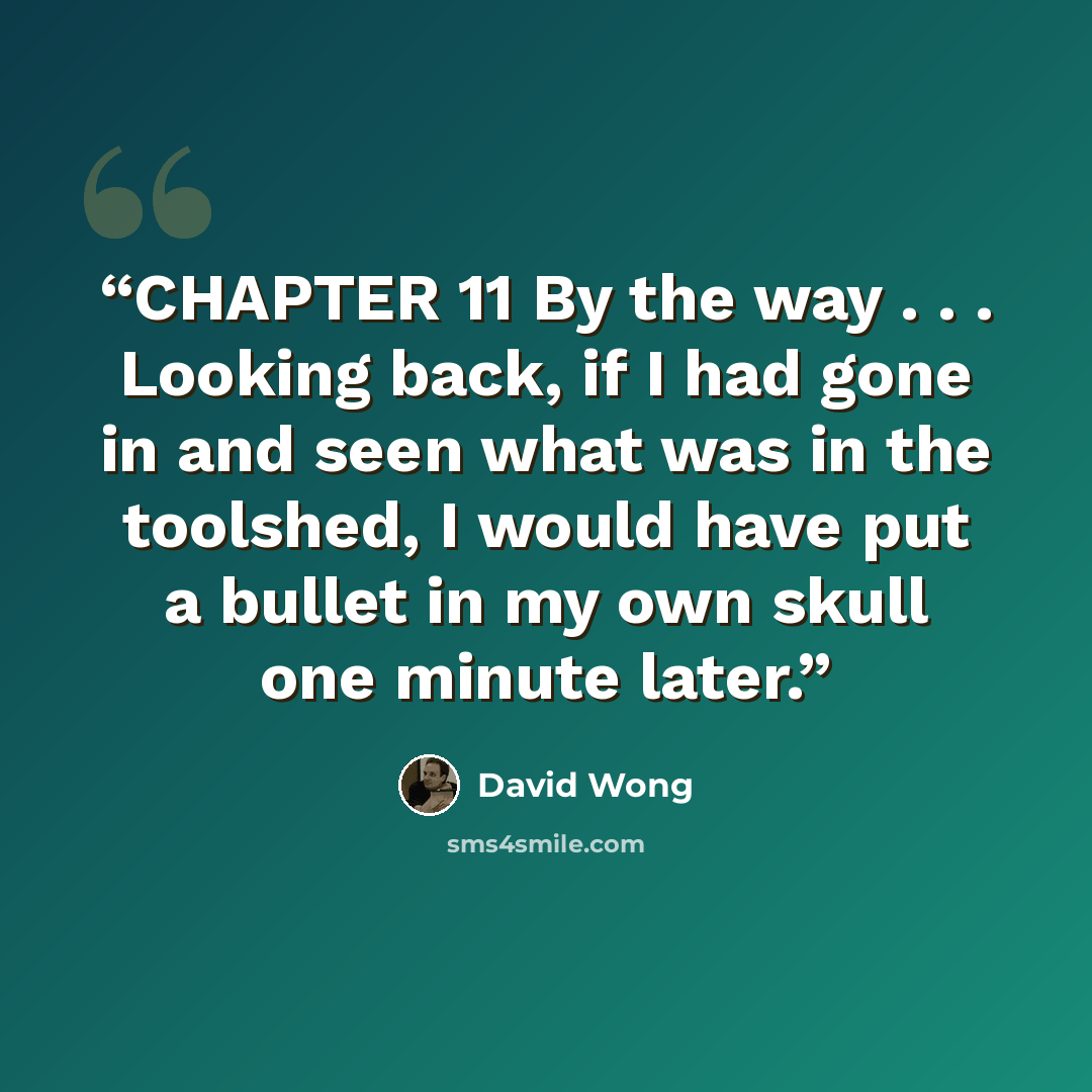 “CHAPTER 11 By the way . . . Looking back, if I had gone in and seen what was in the toolshed, I would have put a bullet in my own skull one minute later.” quote by David Wong