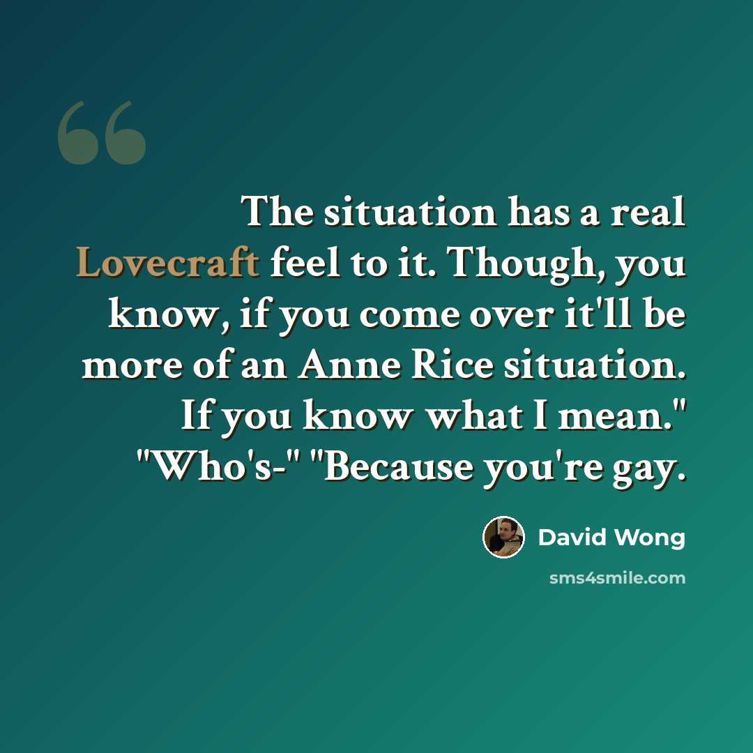 “The situation has a real Lovecraft feel to it. Though, you know, if you come over it'll be more of an Anne Rice situation. If you know what I mean." "Who's-" "Because you're gay.” quote by David Wong