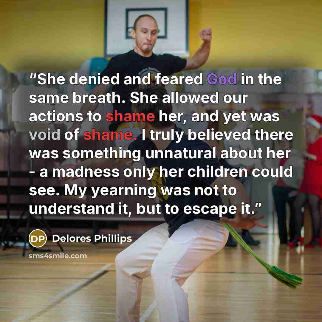 “She denied and feared God in the same breath. She allowed our actions to shame her, and yet was void of shame. I truly believed there was something unnatural about her - a madness only her children could see. My yearning was not to understand it, but to escape it.” quote by Delores Phillips