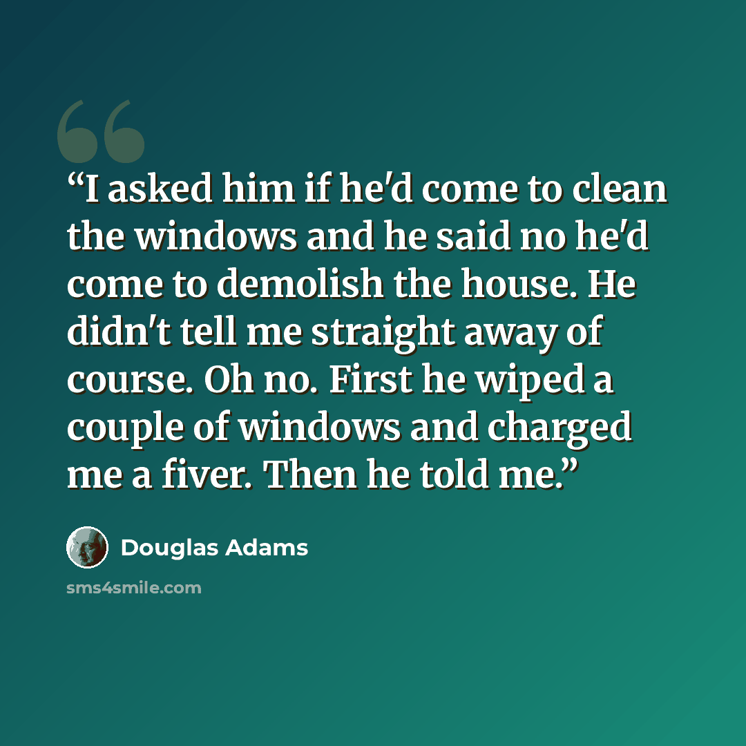 “I asked him if he'd come to clean the windows and he said no he'd come to demolish the house. He didn't tell me straight away of course. Oh no. First he wiped a couple of windows and charged me a fiver. Then he told me.” quote by Douglas Adams
