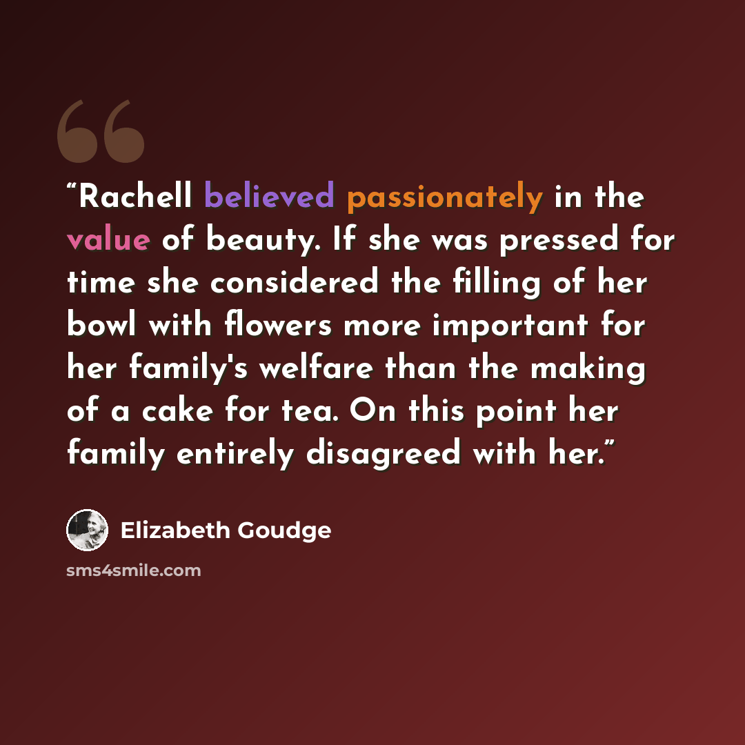 “Rachell believed passionately in the value of beauty. If she was pressed for time she considered the filling of her bowl with flowers more important for her family's welfare than the making of a cake for tea. On this point her family entirely disagreed with her.” quote by Elizabeth Goudge
