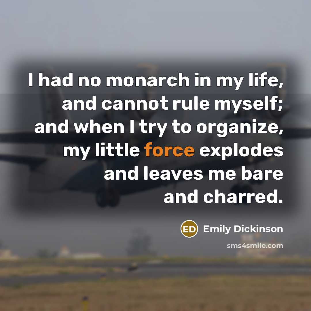 “I had no monarch in my life, and cannot rule myself; and when I try to organize, my little force explodes and leaves me bare and charred.” quote by Emily Dickinson