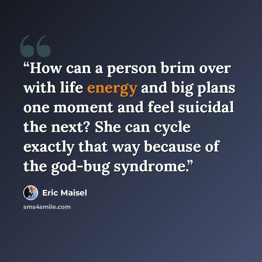“How can a person brim over with life energy and big plans one moment and feel suicidal the next? She can cycle exactly that way because of the god-bug syndrome.” quote by Eric Maisel