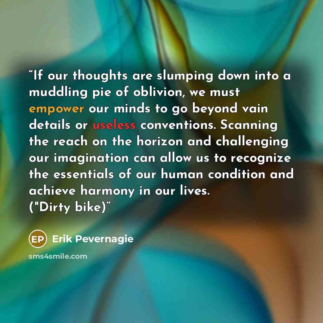 “If our thoughts are slumping down into a muddling pie of oblivion, we must empower our minds to go beyond vain details or useless conventions. Scanning the reach on the horizon and challenging our imagination can allow us to recognize the essentials of our human condition and achieve harmony in…” quote by Erik Pevernagie
