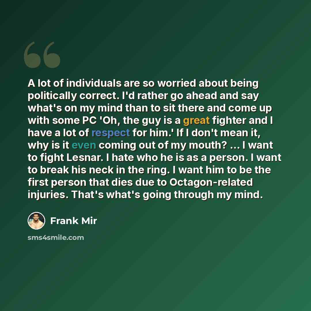 “A lot of individuals are so worried about being politically correct. I'd rather go ahead and say what's on my mind than to sit there and come up with some PC 'Oh, the guy is a great fighter and I have a lot of respect for him.' If I don't mean it, why is it even coming out of my mouth? ... I want…” quote by Frank Mir
